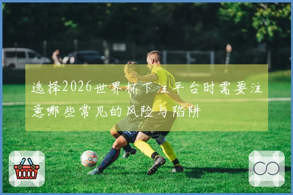 选择2026世界杯下注平台时需要注意哪些常见的风险与陷阱
